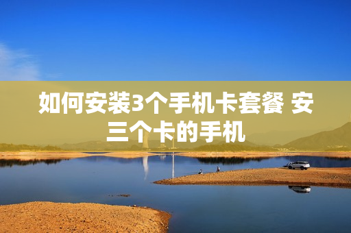 如何安装3个手机卡套餐 安三个卡的手机