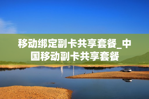 移动绑定副卡共享套餐_中国移动副卡共享套餐