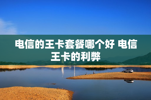 电信的王卡套餐哪个好 电信王卡的利弊