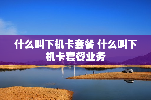 什么叫下机卡套餐 什么叫下机卡套餐业务