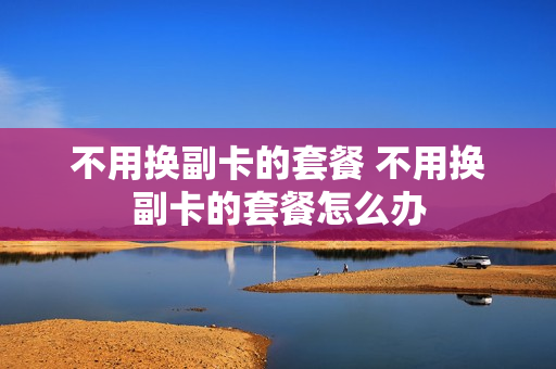 不用换副卡的套餐 不用换副卡的套餐怎么办