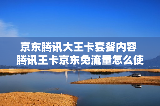 京东腾讯大王卡套餐内容 腾讯王卡京东免流量怎么使用