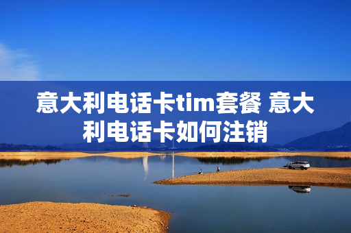 意大利电话卡tim套餐 意大利电话卡如何注销