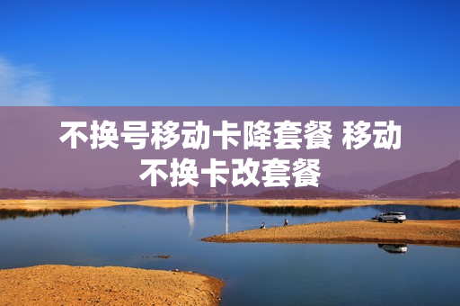 不换号移动卡降套餐 移动不换卡改套餐