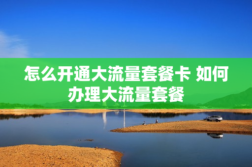 怎么开通大流量套餐卡 如何办理大流量套餐