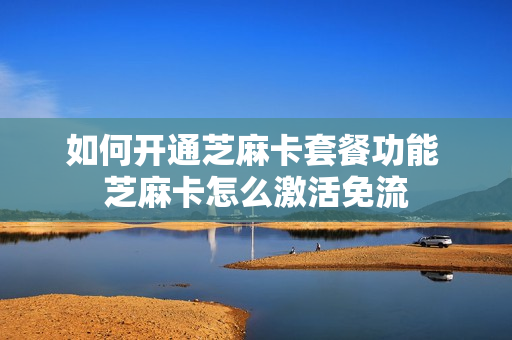 如何开通芝麻卡套餐功能 芝麻卡怎么激活免流