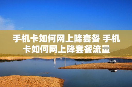 手机卡如何网上降套餐 手机卡如何网上降套餐流量