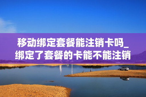移动绑定套餐能注销卡吗_绑定了套餐的卡能不能注销