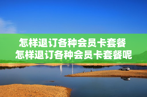 怎样退订各种会员卡套餐 怎样退订各种会员卡套餐呢