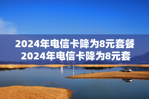 2024年电信卡降为8元套餐 2024年电信卡降为8元套餐是真的吗