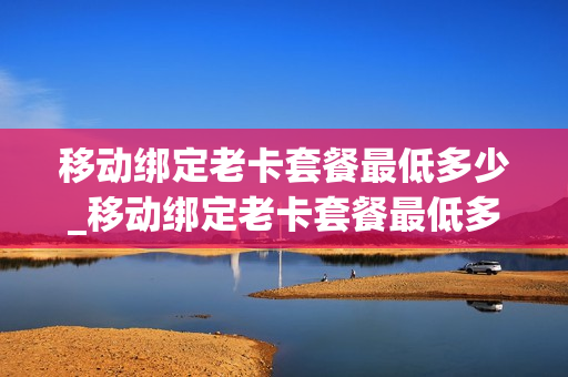 移动绑定老卡套餐最低多少_移动绑定老卡套餐最低多少钱一张