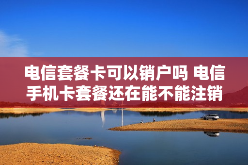 电信套餐卡可以销户吗 电信手机卡套餐还在能不能注销