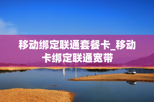 移动绑定联通套餐卡_移动卡绑定联通宽带