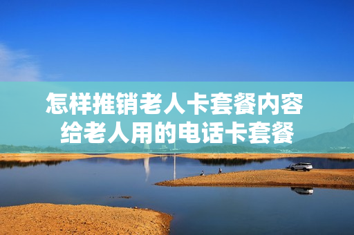 怎样推销老人卡套餐内容 给老人用的电话卡套餐