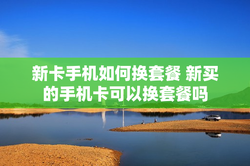 新卡手机如何换套餐 新买的手机卡可以换套餐吗