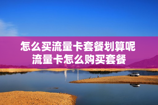 怎么买流量卡套餐划算呢 流量卡怎么购买套餐