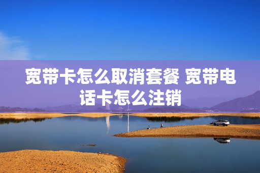 宽带卡怎么取消套餐 宽带电话卡怎么注销
