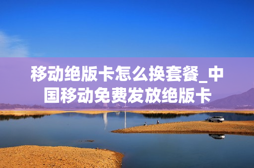 移动绝版卡怎么换套餐_中国移动免费发放绝版卡