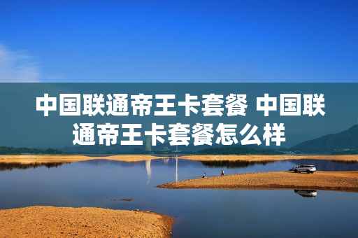 中国联通帝王卡套餐 中国联通帝王卡套餐怎么样
