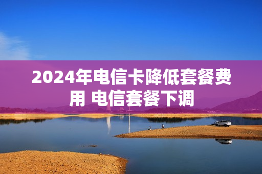 2024年电信卡降低套餐费用 电信套餐下调