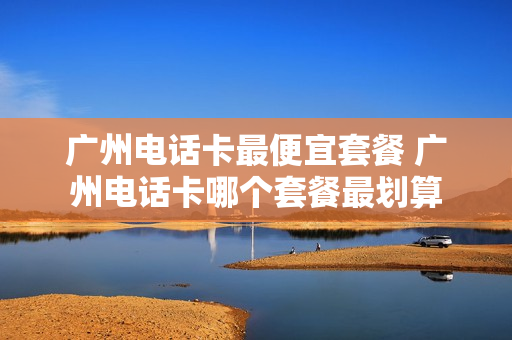 广州电话卡最便宜套餐 广州电话卡哪个套餐最划算