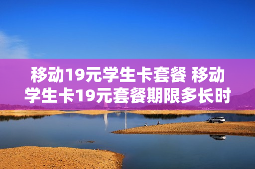 移动19元学生卡套餐 移动学生卡19元套餐期限多长时间