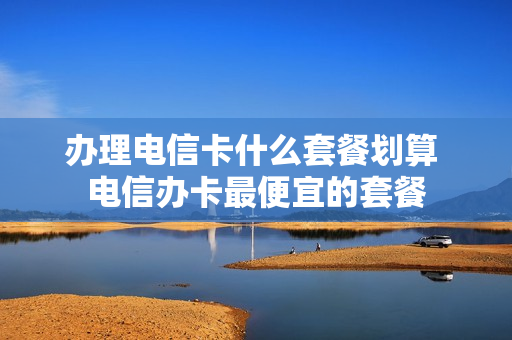 办理电信卡什么套餐划算 电信办卡最便宜的套餐