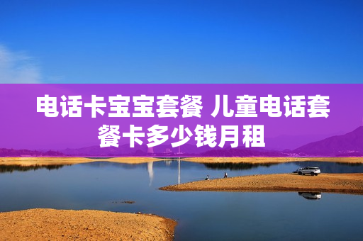 电话卡宝宝套餐 儿童电话套餐卡多少钱月租