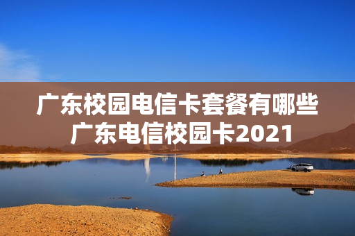 广东校园电信卡套餐有哪些 广东电信校园卡2021