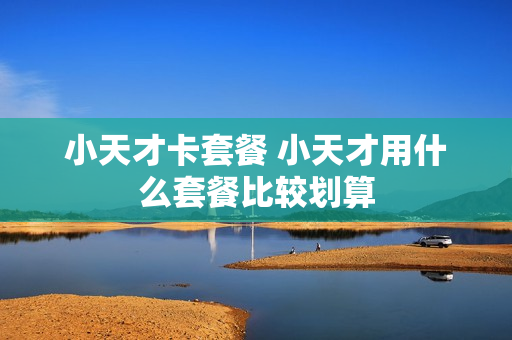 小天才卡套餐 小天才用什么套餐比较划算