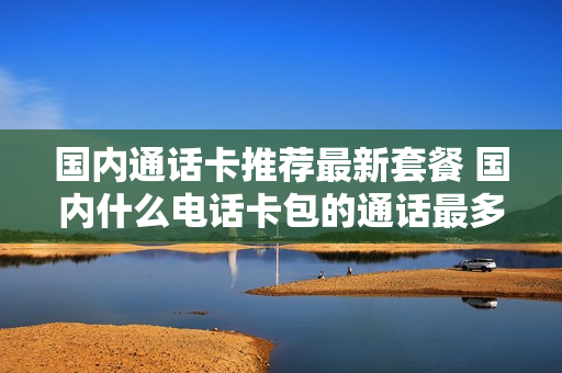 国内通话卡推荐最新套餐 国内什么电话卡包的通话最多