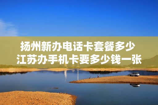 扬州新办电话卡套餐多少 江苏办手机卡要多少钱一张