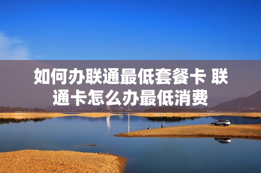 如何办联通最低套餐卡 联通卡怎么办最低消费
