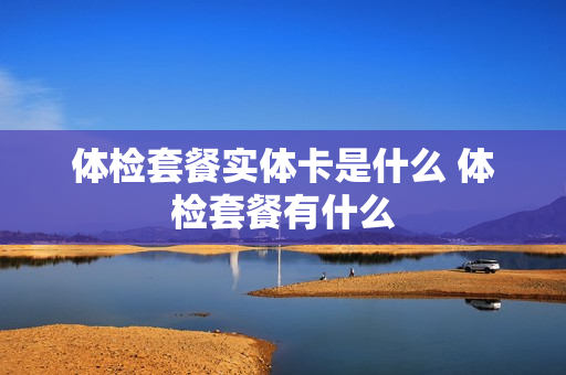 体检套餐实体卡是什么 体检套餐有什么