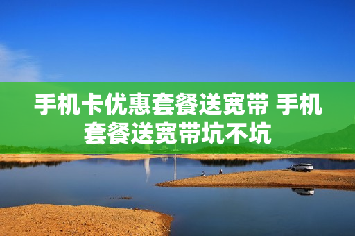 手机卡优惠套餐送宽带 手机套餐送宽带坑不坑