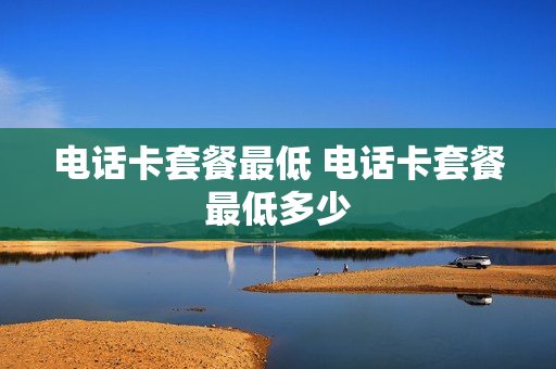 电话卡套餐最低 电话卡套餐最低多少