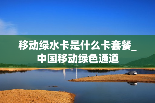 移动绿水卡是什么卡套餐_中国移动绿色通道