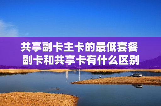 共享副卡主卡的最低套餐 副卡和共享卡有什么区别