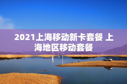 2021上海移动新卡套餐 上海地区移动套餐