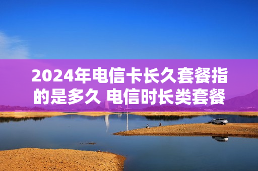 2024年电信卡长久套餐指的是多久 电信时长类套餐