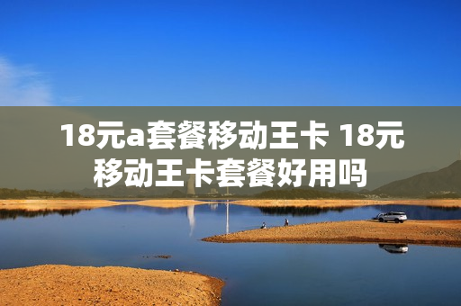 18元a套餐移动王卡 18元移动王卡套餐好用吗