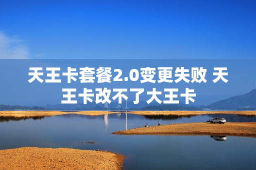 天王卡套餐2.0变更失败 天王卡改不了大王卡