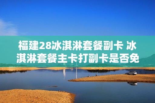 福建28冰淇淋套餐副卡 冰淇淋套餐主卡打副卡是否免费