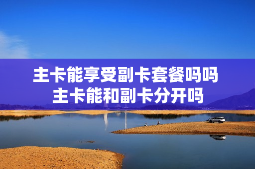 主卡能享受副卡套餐吗吗 主卡能和副卡分开吗