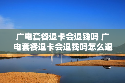 广电套餐退卡会退钱吗 广电套餐退卡会退钱吗怎么退