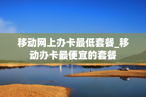 移动网上办卡最低套餐_移动办卡最便宜的套餐