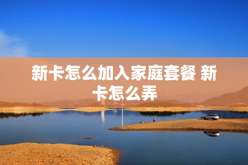 新卡怎么加入家庭套餐 新卡怎么弄