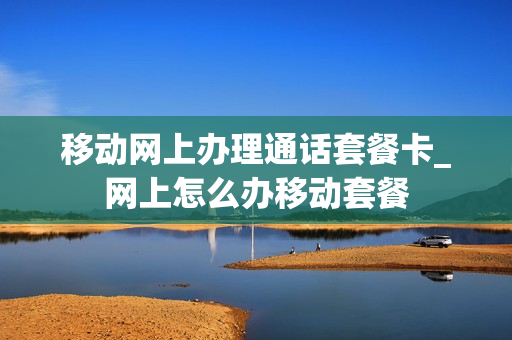 移动网上办理通话套餐卡_网上怎么办移动套餐