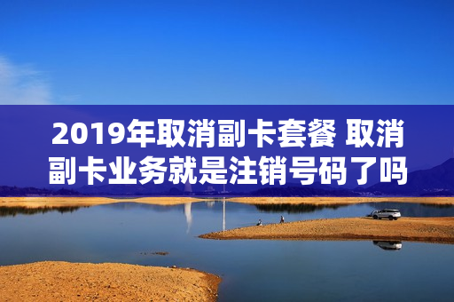 2019年取消副卡套餐 取消副卡业务就是注销号码了吗