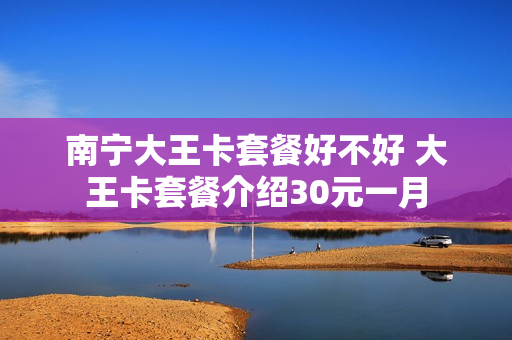 南宁大王卡套餐好不好 大王卡套餐介绍30元一月